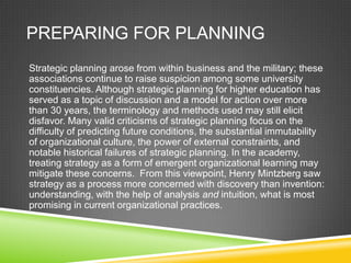 PREPARING FOR PLANNING
Strategic planning arose from within business and the military; these
associations continue to raise suspicion among some university
constituencies. Although strategic planning for higher education has
served as a topic of discussion and a model for action over more
than 30 years, the terminology and methods used may still elicit
disfavor. Many valid criticisms of strategic planning focus on the
difficulty of predicting future conditions, the substantial immutability
of organizational culture, the power of external constraints, and
notable historical failures of strategic planning. In the academy,
treating strategy as a form of emergent organizational learning may
mitigate these concerns. From this viewpoint, Henry Mintzberg saw
strategy as a process more concerned with discovery than invention:
understanding, with the help of analysis and intuition, what is most
promising in current organizational practices.
 
