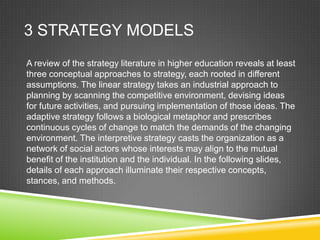 3 STRATEGY MODELS
A review of the strategy literature in higher education reveals at least
three conceptual approaches to strategy, each rooted in different
assumptions. The linear strategy takes an industrial approach to
planning by scanning the competitive environment, devising ideas
for future activities, and pursuing implementation of those ideas. The
adaptive strategy follows a biological metaphor and prescribes
continuous cycles of change to match the demands of the changing
environment. The interpretive strategy casts the organization as a
network of social actors whose interests may align to the mutual
benefit of the institution and the individual. In the following slides,
details of each approach illuminate their respective concepts,
stances, and methods.
 