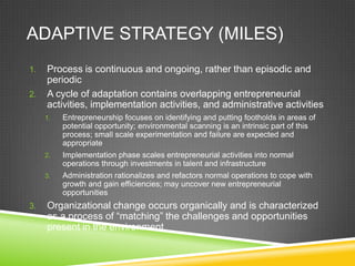ADAPTIVE STRATEGY (MILES)
1.   Process is continuous and ongoing, rather than episodic and
     periodic
2.   A cycle of adaptation contains overlapping entrepreneurial
     activities, implementation activities, and administrative activities
     1.   Entrepreneurship focuses on identifying and putting footholds in areas of
          potential opportunity; environmental scanning is an intrinsic part of this
          process; small scale experimentation and failure are expected and
          appropriate
     2.   Implementation phase scales entrepreneurial activities into normal
          operations through investments in talent and infrastructure
     3.   Administration rationalizes and refactors normal operations to cope with
          growth and gain efficiencies; may uncover new entrepreneurial
          opportunities
3.   Organizational change occurs organically and is characterized
     as a process of “matching” the challenges and opportunities
     present in the environment
 