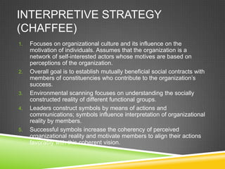 INTERPRETIVE STRATEGY
(CHAFFEE)
1.   Focuses on organizational culture and its influence on the
     motivation of individuals. Assumes that the organization is a
     network of self-interested actors whose motives are based on
     perceptions of the organization.
2.   Overall goal is to establish mutually beneficial social contracts with
     members of constituencies who contribute to the organization’s
     success.
3.   Environmental scanning focuses on understanding the socially
     constructed reality of different functional groups.
4.   Leaders construct symbols by means of actions and
     communications; symbols influence interpretation of organizational
     reality by members.
5.   Successful symbols increase the coherency of perceived
     organizational reality and motivate members to align their actions
     favorably with this coherent vision.
 