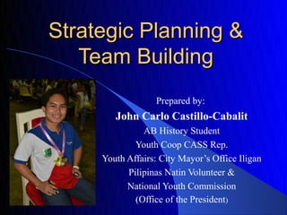 Strategic Planning &
   Team Building
                  Prepared by:
        John Carlo Castillo-Cabalit
               AB History Student
             Youth Coop CASS Rep.
     Youth Affairs: City Mayor’s Office Iligan
           Pilipinas Natin Volunteer &
           National Youth Commission
             (Office of the President)
 