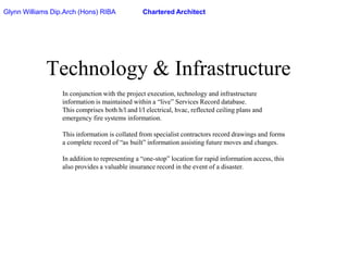 Glynn Williams Dip.Arch (Hons) RIBAChartered ArchitectTechnology & InfrastructureIn conjunction with the project execution, technology and infrastructure information is maintained within a “live” Services Record database.This comprises both h/l and l/l electrical, hvac, reflected ceiling plans and emergency fire systems information.This information is collated from specialist contractors record drawings and forms a complete record of “as built” information assisting future moves and changes.In addition to representing a “one-stop” location for rapid information access, this also provides a valuable insurance record in the event of a disaster.