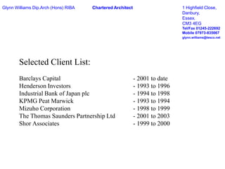 Glynn Williams Dip.Arch (Hons) RIBAChartered Architect1 Highfield Close,								Danbury,								Essex.								CM3 4EGTel/Fax 01245-222692								Mobile 07973-835067glynn.williams@tesco.netSelected Client List:Barclays Capital				 - 2001 to dateHenderson Investors			 - 1993 to 1996Industrial Bank of Japan plc		 - 1994 to 1998KPMG Peat Marwick			 - 1993 to 1994Mizuho Corporation			 - 1998 to 1999The Thomas Saunders Partnership Ltd	 - 2001 to 2003Shor Associates				 - 1999 to 2000