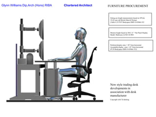 Glynn Williams Dip.Arch (Hons) RIBAChartered ArchitectFURNITURE PROCUREMENTSitting eye height measurements based on 50%ile19-45 year old British Man & Woman.(Table 4.25 P107 Bodyspace ISBN 0-85066-352Monitor height based on NEC 21’’ Flat Panel DisplayModel: Multisync LCD2110-WHPreferred display zone = 30° from horizontalAcceptable display  zone = 45° from horizontal(P158 Bodyspace ISBN 0-85066-352)New style trading desk developments in association with desk manufacturerCopyright with Td desking