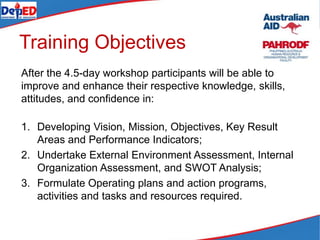Training Objectives
After the 4.5-day workshop participants will be able to
improve and enhance their respective knowledge, skills,
attitudes, and confidence in:
1. Developing Vision, Mission, Objectives, Key Result
Areas and Performance Indicators;
2. Undertake External Environment Assessment, Internal
Organization Assessment, and SWOT Analysis;
3. Formulate Operating plans and action programs,
activities and tasks and resources required.
 