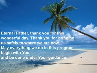 Eternal Father, thank you for this
wonderful day. Thank you for bringing
us safely to where we are now.
May everything we do in this program
begin with You,
and be done under Your guidance.
 