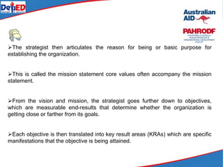 The strategist then articulates the reason for being or basic purpose for
establishing the organization.
This is called the mission statement core values often accompany the mission
statement.
From the vision and mission, the strategist goes further down to objectives,
which are measurable end-results that determine whether the organization is
getting close or farther from its goals.
Each objective is then translated into key result areas (KRAs) which are specific
manifestations that the objective is being attained.
 