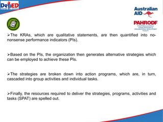 The KRAs, which are qualitative statements, are then quantified into no-
nonsense performance indicators (PIs).
Based on the PIs, the organization then generates alternative strategies which
can be employed to achieve these PIs.
The strategies are broken down into action programs, which are, in turn,
cascaded into group activities and individual tasks.
Finally, the resources required to deliver the strategies, programs, activities and
tasks (SPAT) are spelled out.
 