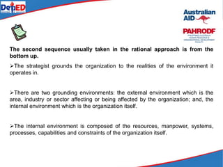 The second sequence usually taken in the rational approach is from the
bottom up.
The strategist grounds the organization to the realities of the environment it
operates in.
There are two grounding environments: the external environment which is the
area, industry or sector affecting or being affected by the organization; and, the
internal environment which is the organization itself.
The internal environment is composed of the resources, manpower, systems,
processes, capabilities and constraints of the organization itself.
 