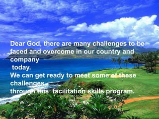 Dear God, there are many challenges to be
faced and overcome in our country and
company
today.
We can get ready to meet some of these
challenges
through this facilitation skills program.
 