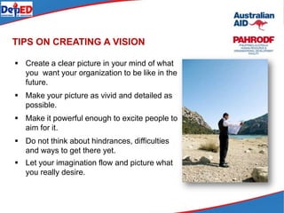  Create a clear picture in your mind of what
you want your organization to be like in the
future.
 Make your picture as vivid and detailed as
possible.
 Make it powerful enough to excite people to
aim for it.
 Do not think about hindrances, difficulties
and ways to get there yet.
 Let your imagination flow and picture what
you really desire.
TIPS ON CREATING A VISION
 
