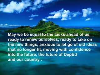 May we be equal to the tasks ahead of us,
ready to renew ourselves, ready to take on
the new things, anxious to let go of old ideas
that no longer fit, moving with confidence
into the future, the future of DepEd
and our country .
 