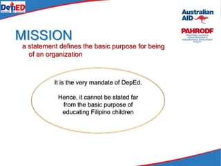 MISSION
a statement defines the basic purpose for being
of an organization
It is the very mandate of DepEd.
Hence, it cannot be stated far
from the basic purpose of
educating Filipino children
 