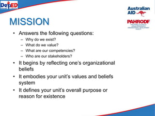 MISSION
• Answers the following questions:
– Why do we exist?
– What do we value?
– What are our competencies?
– Who are our stakeholders?
• It begins by reflecting one’s organizational
beliefs
• It embodies your unit’s values and beliefs
system
• It defines your unit’s overall purpose or
reason for existence
 