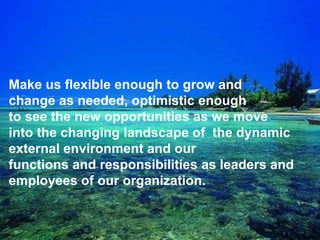 q
Make us flexible enough to grow and
change as needed, optimistic enough
to see the new opportunities as we move
into the changing landscape of the dynamic
external environment and our
functions and responsibilities as leaders and
employees of our organization.
 