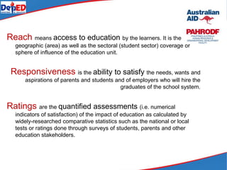 Reach means access to education by the learners. It is the
geographic (area) as well as the sectoral (student sector) coverage or
sphere of influence of the education unit.
Responsiveness is the ability to satisfy the needs, wants and
aspirations of parents and students and of employers who will hire the
graduates of the school system.
Ratings are the quantified assessments (i.e. numerical
indicators of satisfaction) of the impact of education as calculated by
widely-researched comparative statistics such as the national or local
tests or ratings done through surveys of students, parents and other
education stakeholders.
 