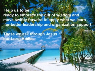 Help us to be
ready to embrace the gift of wisdom and
move swiftly forward to apply what we learn
for better leadership and organization support
These we ask through Jesus
our Lord, Amen.
 