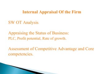 Internal Appraisal Of the Firm
SW OT Analysis
Appraising the Status of Business:
PLC, Profit potential, Rate of growth.
Assessment of Competitive Advantage and Core
competencies.
 