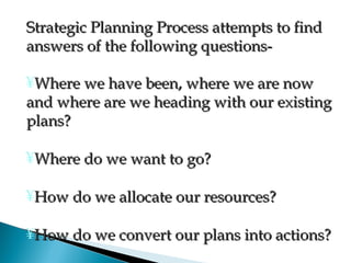 Strategic Planning Process attempts to findStrategic Planning Process attempts to find
answers of the following questions-answers of the following questions-
¥Where we have been, where we are nowWhere we have been, where we are now
and where are we heading with our existingand where are we heading with our existing
plans?plans?
¥Where do we want to go?Where do we want to go?
¥How do we allocate our resources?How do we allocate our resources?
¥How do we convert our plans into actions?How do we convert our plans into actions?
 