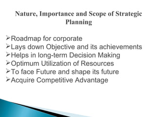 Nature, Importance and Scope of Strategic
Planning
Roadmap for corporate
Lays down Objective and its achievements
Helps in long-term Decision Making
Optimum Utilization of Resources
To face Future and shape its future
Acquire Competitive Advantage
 