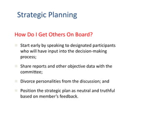 Strategic Planning 
How Do I Get Others On Board? 
 Start early by speaking to designated participants 
who will have input into the decision-making 
process; 
 Share reports and other objective data with the 
committee; 
 Divorce personalities from the discussion; and 
 Position the strategic plan as neutral and truthful 
based on member’s feedback. 
 