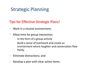 Strategic Planning 
Tips for Effective Strategic Plans! 
 Work in a neutral environment; 
 Allow time for group interaction: 
 In the form of a group activity 
 Build a sense of teamwork and create an 
environment where laughter and conversation flow 
freely. 
 Eliminate distractions; and 
 Develop a plan with clear action items. 
 