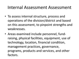 Internal Assessment Assessment 
• To assess internal structure, process and 
operations of the division/district and based 
on this assessment, to pinpoint strengths and 
weaknesses. 
• Areas examined include personnel, fund-raising, 
physical facilities, equipment, use of 
technology, location, financial condition, 
management practices, governance, 
programs, products and services, and other 
factors. 
 