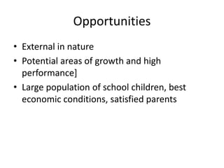 Opportunities 
• External in nature 
• Potential areas of growth and high 
performance] 
• Large population of school children, best 
economic conditions, satisfied parents 
 