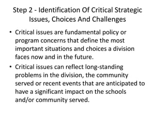 Step 2 - Identification Of Critical Strategic 
Issues, Choices And Challenges 
• Critical issues are fundamental policy or 
program concerns that define the most 
important situations and choices a division 
faces now and in the future. 
• Critical issues can reflect long-standing 
problems in the division, the community 
served or recent events that are anticipated to 
have a significant impact on the schools 
and/or community served. 
 