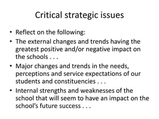 Critical strategic issues 
• Reflect on the following: 
• The external changes and trends having the 
greatest positive and/or negative impact on 
the schools . . . 
• Major changes and trends in the needs, 
perceptions and service expectations of our 
students and constituencies . . . 
• Internal strengths and weaknesses of the 
school that will seem to have an impact on the 
school’s future success . . . 
 