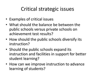 Critical strategic issues 
• Examples of critical issues 
• What should the balance be between the 
public schools versus private schools on 
achievement test results? 
• How should the public schools diversify its 
instruction? 
• Should the public schools expand its 
instruction and facilities in support for better 
student learning? 
• How can we improve instruction to advance 
learning of students? 
 