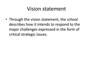 Vision statement 
• Through the vision statement, the school 
describes how it intends to respond to the 
major challenges expressed in the form of 
critical strategic issues. 
 