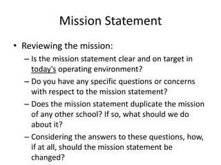 Mission Statement 
• Reviewing the mission: 
– Is the mission statement clear and on target in 
today's operating environment? 
– Do you have any specific questions or concerns 
with respect to the mission statement? 
– Does the mission statement duplicate the mission 
of any other school? If so, what should we do 
about it? 
– Considering the answers to these questions, how, 
if at all, should the mission statement be 
changed? 
 