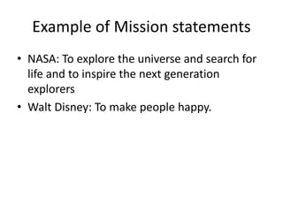 Example of Mission statements 
• NASA: To explore the universe and search for 
life and to inspire the next generation 
explorers 
• Walt Disney: To make people happy. 
 