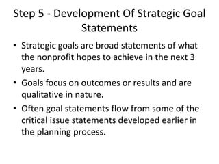 Step 5 - Development Of Strategic Goal 
Statements 
• Strategic goals are broad statements of what 
the nonprofit hopes to achieve in the next 3 
years. 
• Goals focus on outcomes or results and are 
qualitative in nature. 
• Often goal statements flow from some of the 
critical issue statements developed earlier in 
the planning process. 
 