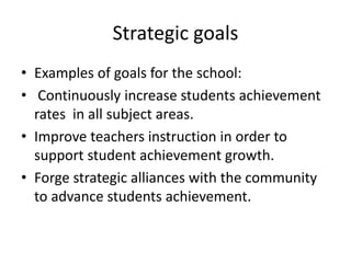 Strategic goals 
• Examples of goals for the school: 
• Continuously increase students achievement 
rates in all subject areas. 
• Improve teachers instruction in order to 
support student achievement growth. 
• Forge strategic alliances with the community 
to advance students achievement. 
 