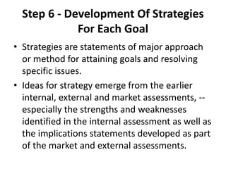 Step 6 - Development Of Strategies 
For Each Goal 
• Strategies are statements of major approach 
or method for attaining goals and resolving 
specific issues. 
• Ideas for strategy emerge from the earlier 
internal, external and market assessments, -- 
especially the strengths and weaknesses 
identified in the internal assessment as well as 
the implications statements developed as part 
of the market and external assessments. 
 