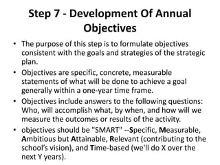 Step 7 - Development Of Annual 
Objectives 
• The purpose of this step is to formulate objectives 
consistent with the goals and strategies of the strategic 
plan. 
• Objectives are specific, concrete, measurable 
statements of what will be done to achieve a goal 
generally within a one-year time frame. 
• Objectives include answers to the following questions: 
Who, will accomplish what, by when, and how will we 
measure the outcomes or results of the activity. 
• objectives should be "SMART" --Specific, Measurable, 
Ambitious but Attainable, Relevant (contributing to the 
school’s vision), and Time-based (we'll do X over the 
next Y years). 
 