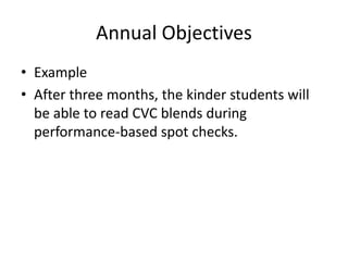Annual Objectives 
• Example 
• After three months, the kinder students will 
be able to read CVC blends during 
performance-based spot checks. 
 