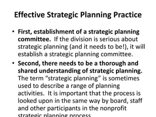 Effective Strategic Planning Practice 
• First, establishment of a strategic planning 
committee. If the division is serious about 
strategic planning (and it needs to be!), it will 
establish a strategic planning committee. 
• Second, there needs to be a thorough and 
shared understanding of strategic planning. 
The term “strategic planning” is sometimes 
used to describe a range of planning 
activities. It is important that the process is 
looked upon in the same way by board, staff 
and other participants in the nonprofit 
strategic planning process. 
 