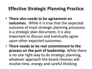 Effective Strategic Planning Practice 
• There also needs to be agreement on 
outcomes. While it is true that the expected 
outcome of most strategic planning processes 
is a strategic plan document, it is also 
important to discuss and eventually agree 
upon other expected outcomes. 
• There needs to be real commitment to the 
process on the part of leadership. While there 
is no one right way to do strategic planning, 
whatever approach the board chooses will 
involve time, energy and careful thinking. 
 