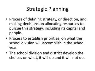 Strategic Planning 
• Process of defining strategy, or direction, and 
making decisions on allocating resources to 
pursue this strategy, including its capital and 
people. 
• Process to establish priorities, on what the 
school division will accomplish in the school 
year. 
• The school division and district develop the 
choices on what, it will do and it will not do. 
 