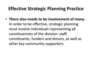 Effective Strategic Planning Practice 
• There also needs to be involvement of many. 
In order to be effective, strategic planning 
must involve individuals representing all 
constituencies of the division: staff, 
constituents, funders and donors, as well as 
other key community supporters. 
 