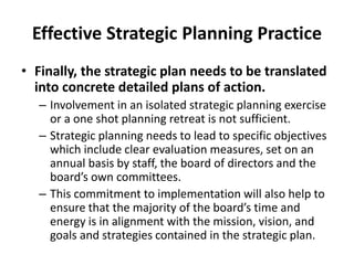 Effective Strategic Planning Practice 
• Finally, the strategic plan needs to be translated 
into concrete detailed plans of action. 
– Involvement in an isolated strategic planning exercise 
or a one shot planning retreat is not sufficient. 
– Strategic planning needs to lead to specific objectives 
which include clear evaluation measures, set on an 
annual basis by staff, the board of directors and the 
board’s own committees. 
– This commitment to implementation will also help to 
ensure that the majority of the board’s time and 
energy is in alignment with the mission, vision, and 
goals and strategies contained in the strategic plan. 
 