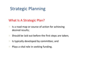 Strategic Planning 
What Is A Strategic Plan? 
 Is a road map or course of action for achieving 
desired results; 
 Should be laid out before the first steps are taken; 
 Is typically developed by committee; and 
 Plays a vital role in seeking funding. 
 
