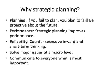 Why strategic planning? 
• Planning: If you fail to plan, you plan to fail! Be 
proactive about the future. 
• Performance: Strategic planning improves 
performance. 
• Reliability: Counter excessive inward and 
short-term thinking. 
• Solve major issues at a macro level. 
• Communicate to everyone what is most 
important. 
 