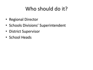 Who should do it? 
• Regional Director 
• Schools Divisions’ Superintendent 
• District Supervisor 
• School Heads 
 