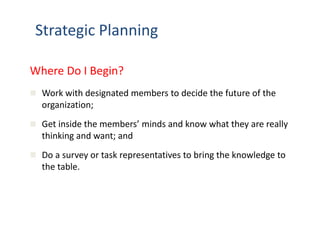 Strategic Planning 
Where Do I Begin? 
 Work with designated members to decide the future of the 
organization; 
 Get inside the members’ minds and know what they are really 
thinking and want; and 
 Do a survey or task representatives to bring the knowledge to 
the table. 
 