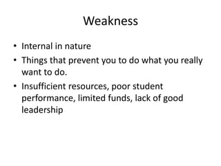 Weakness 
• Internal in nature 
• Things that prevent you to do what you really 
want to do. 
• Insufficient resources, poor student 
performance, limited funds, lack of good 
leadership 
 