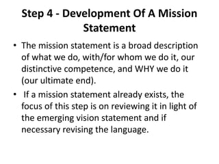 Step 4 - Development Of A Mission 
Statement 
• The mission statement is a broad description 
of what we do, with/for whom we do it, our 
distinctive competence, and WHY we do it 
(our ultimate end). 
• If a mission statement already exists, the 
focus of this step is on reviewing it in light of 
the emerging vision statement and if 
necessary revising the language. 
 